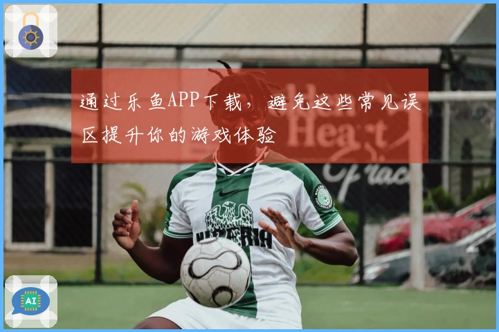 通过乐鱼APP下载，避免这些常见误区提升你的游戏体验
